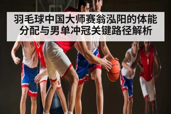 羽毛球中国大师赛翁泓阳的体能分配与男单冲冠关键路径解析（hth）